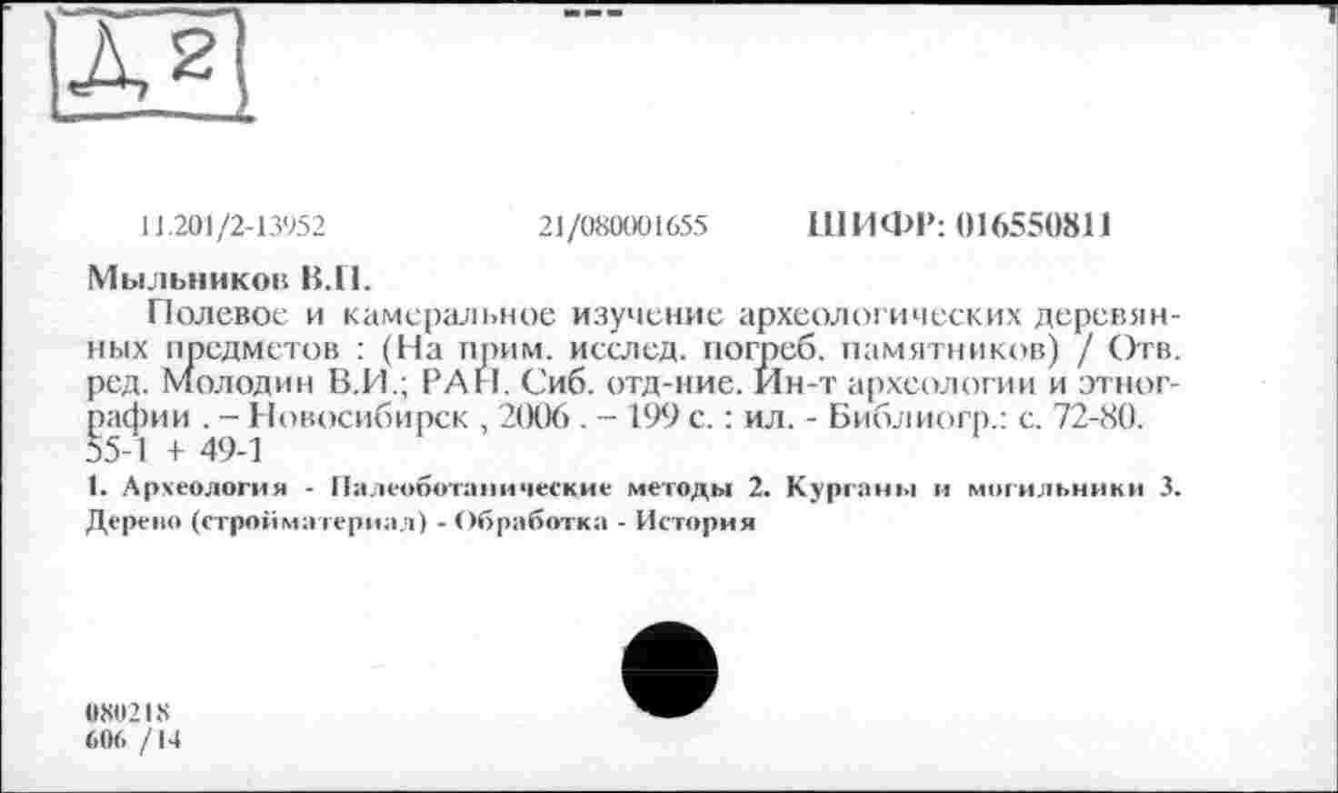 ﻿11.2OJ/2-13952	21/080001655 ШИФР: 016550811
Мыльников В.И.
Полевое и камеральное изучение археологических деревянных предметов : (На прим, исслед. погреб, памятников) / Отв. род. Молодин В.И.; РАН. Сиб. отд-ние. Ин-т археологии и этнографии . - Новосибирск , 2006 . - 199 с. : ил. - Библиогр.: с. 72-80.
1. Археология - Палеоботанические методы 2. Курганы и могильники 3. Дерево (стройматериал) - Обработка - История
0H02LS
606 /14